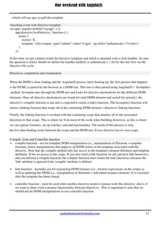 One weekend with AngularJs
13
Restrict option:
The restrict option is used to specify how a directive can be invoked on the page , there are four different
ways to invoke a directive. You can also apply multiple restrict options.But in general we are using either 'A'
or 'E' restrict option .
'A' - <span test-directive ></span>
'E' - < test-directive ></ test-directive >
'C' - <span class=" test-directive "></span>
'M' - <!-- directive: test-directive -->
Template :
This template is an inline template where we are specifying the html that will be appended (or replaced),in
general we can said it as the UI of the directive.
TemplateUrl :
Instead of giving inline html we can also specify a html file name ( templateUrl: template.html' )
, which will use ajax to pull the template.
Attaching event with directive template
var app= angular.module("myapp", [ ])
app.directive('testDirective', function () {
return {
restrict: 'E',
template: '<div><input type="submit" value="Login" ng-click="authenticate( )"/></div>'
}
});
In this time we put a button inside the directive template and which is attached with a click handler .So now
the question is where should we define the handler method i.e authenticate ( ) .So for this lets first see the
directive life cycle .
Directives compilation and instantiation
When the DOM is done loading and the AngularJS process starts booting up, the first process that happens
is the HTML is parsed by the browser as a DOM tree. This tree is then parsed using AngularJS’s $compile()
method. $compile runs through the DOM tree and looks for directive declarations for the different DOM
elements. Once all directive declarations are found for each DOM element and sorted (by priority), the
directive’s compile function is run and is expected to return a link() function. The $compile() function will
return a linking function that wraps all of the containing DOM element’s directives' linking functions.
Finally, the linking function is invoked with the containing scope that attaches all of the associated
directives to that scope. This is where we’ll do most of the work when building directives, as this is where
we can register listeners, set up watches, and add functionality. The result of this process is why
the live data-binding exists between the scope and the DOM tree. Every directive has its own scope .
Compile ,Link and Controller function
 