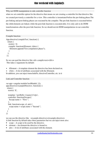 One weekend with AngularJs
14
 compile function - use for template DOM manipulation (i.e., manipulation of tElement = template
element), hence manipulations that apply to all DOM clones of the template associated with the
directive. Note that the compile method only has access to the templates element tElement and template
attributes. It has no access to the scope .If you also need a link function (or pre and post link functions),
and you defined a compile function, the compile function must return the link function(s) because the
'link' attribute is ignored if the 'compile' attribute is defined.
 link function - normally use for registering DOM listeners (i.e., $watch expressions on the scope) as
well as updating the DOM (i.e., manipulation of iElement = individual instance element). It is executed
after the template has been cloned.
 controller function - must be used when another directive needs to interact with this directive ,that is if
we want to share some common functionality between directives . This is important to note that we
should not do DOM manipulations in our controller function.
Why not DOM manipulation in side controller function
when we set controller option for the directive that means we are creating a controller for that directive like
we created previously a controller for a view .This controller is instantiated before the pre-linking phase.The
pre-linking and post-linking phases are executed by the compiler. The pre-link function is executed before
the child elements are linked, while the post-link function is executed after. It is only safe to do DOM
transformations after the post-link function. So we should not do DOM manipulations in our controller
function.
Compile function:
App.directive('compileTest', function() {
return {
restrict: 'A',
compile: function(tElement, tAttrs) {
tElement.append('Test compilation phase!');
}
};
});
So we can used the directive like <div compile-test></div>
This takes 2 arguments by default:
 tElement – A template element the directive has been declared on.
 tAttrs – A list of attributes associated with the tElement.
In addition, you can inject transcludeFn, directiveController, etc. in it
Link and Controller function
var app = angular.module('testModule', []);
app.directive('exampleDirective', function() {
 