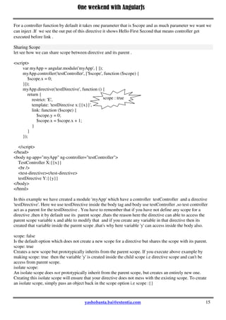 One weekend with AngularJs
15
return {
restrict: 'E',
template: '<p>Hello {{name}}!</p>',
controller: function($scope){
$scope.name = "First ";
},
link: function(scope, el, attr) {
scope.name = scope.name + "Second ";
}
}
})
we can use the directive like <example-directive></example-directive>
A link function by default takes three parameters but we can inject more also:
 scope – A scope to be used by the directive.
 element – An element the directive is bound to.
 attrs – A list of attributes associated with the element.
For a controller function by default it takes one parameter that is $scope and as much parameter we want we
can inject .If we see the out put of this directive it shows Hello First Second that means controller get
executed before link .
Sharing Scope
let see how we can share scope between directive and its parent .
<script>
var myApp = angular.module('myApp', [ ]);
myApp.controller('testController', ['$scope', function ($scope) {
$scope.x = 0;
}]);
myApp.directive('testDirective', function () {
return {
restrict: 'E',
template: 'testDirective x:{{x}}',
link: function ($scope) {
$scope.y = 0;
$scope.x = $scope.x + 1;
}
}
});
</script>
</head>
<body ng-app="myApp" ng-controller="testController">
TestController X:{{x}}
<br />
<test-directive></test-directive>
testDirective Y:{{y}}
</body>
</html>
scope : true
 