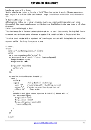 One weekend with AngularJs
16
In this example we have created a module 'myApp' which have a controller testController and a directive
'testDirective'. Here we use testDirective inside the body tag and body use testController ,so test controller
act as a parent for the testDirective . You have to remember that if you have not define any scope for a
directive ,then it by default use its parent scope ,thats the reason here the directive can able to access the
parent scope variable x and able to modify that and if you create any variable in that directive then its
created that variable inside the parent scope ,that's why here variable 'y' can access inside the body also.
scope: false
Is the default option which does not create a new scope for a directive but shares the scope with its parent.
scope: true
Creates a new scope but prototypically inherits from the parent scope. If you execute above example by
making scope: true then the variable 'y' is created inside the child scope i.e directive scope and can't be
access from parent scope.
isolate scope:
An isolate scope does not prototypically inherit from the parent scope, but creates an entirely new one.
Creating this isolate scope will ensure that your directive does not mess with the existing scope. To create
an isolate scope, simply pass an object back in the scope option i.e scope :{}
Local scope property(@ or @attr) :
Binding a local scope (string) to the value of the DOM attribute, use the @ symbol. Now the value of the
outer scope will be available inside your directive’s scope,S o the value you want to pass in should be wrapped in
{{ }}.
Bi-directional binding(= or =attr):
A bi-directional binding can be set up between the local scope property and the parent property using
the =symbol. If the parent model changes, just like in normal data-binding then the local property will reflect
the change.
Parent execution binding (& or &attr) :
To execute a function in the context of the parent scope, we can bind a function using the & symbol. This is
to say that when setting the value, a function wrapper will be created and point to the parent function.
To call the parent method with an argument, you’ll need to pass an object with the key being the name of the
argument and the value being the argument to pass:
Example :
<head>
<script src="../newLib/angular.min.js"></script>
<script>
var myApp = angular.module('myApp', []);
myApp.controller('testController', ['$scope', function ($scope) {
$scope.empName = 'yash';
$scope.empsal = 1000;
$scope.save = function () {
alert('saved');
};
}]);
 