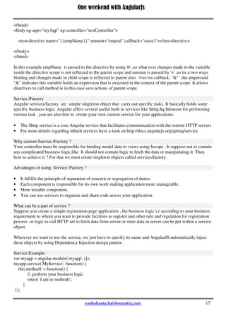 One weekend with AngularJs
17
myApp.directive('testDirective', function () {
return {
restrict: 'E',
scope: { // set up directive's isolated scope
name: "@", // name var passed by value (string, one-way)
amount: "=", // amount var passed by reference (two-way)
callback: "&" // save action
},
template: '<input type="submit" ng-click="onSaveclick()" value="Save" />',
link: function ($scope) {
$scope.name = 'Varun';
$scope.amount = 90000;
$scope.onSaveclick = function ( ) {
$scope. callback ( );
};
}
}
});
</script>
</head>
<body ng-app="myApp" ng-controller="testController">
<test-directive name="{{empName}}" amount="empsal" callback="save()"></test-directive>
</body>
</html>
In this example empName is passed to the directive by using @ ,so what ever changes made to the variable
inside the directive scope is not reflected to the parent scope and amount is passed by '=' ,so its a two ways
binding and changes made in child scope is reflected to parent also . Then the callback: "&" ,the ampersand
"&" indicates this variable holds an expression that is executed in the context of the parent scope. It allows
directives to call method ie in this case save actions of parent scope.
Service /Factory
Angular services/factory are simple singleton object that carry out specific tasks. It basically holds some
specific business logic. Angular offers several useful built in services like $http,$q,$timeout for performing
various task , you are also free to create your own custom service for your applications.
 The $http service is a core Angular service that facilitates communication with the remote HTTP servers
 For more details regarding inbuilt services have a look on http://docs.angularjs.org/api/ng/service
Why custom Service /Factory ?
Your controller must be responsible for binding model data to views using $scope . It suppose not to contain
any complicated business logic,like It should not contain logic to fetch the data or manipulating it. Then
how to achieve it ? For that we must create singleton objects called services/factory.
Advantages of using Service /Factory ?
 It fulfills the principle of separation of concern or segregation of duties.
 
