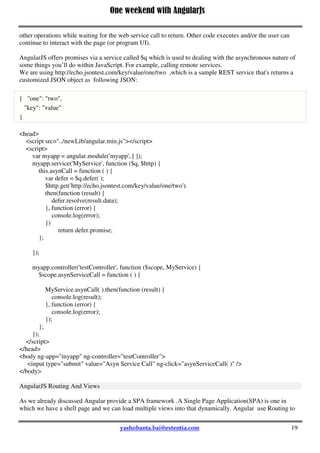 One weekend with AngularJs
19
return factory;
});
myapp.controller('testController', function ($scope, MyService, MyFactory) {
$scope.showService = function ( ) {
alert(MyService.show( ));
};
$scope.showFactory = function ( ) {
alert(MyFactory.show( ));
};
});
</script>
</head>
<body ng-app="myapp" ng-controller="testController">
<input type="submit" value="Service Call" ng-click="showService( )" />
<input type="submit" value="Factory Call" ng-click="showFactory( )" />
</body>
Asynchronous calls to service in Angular
Synchronous means that you call a web service (or function ) and wait until it returns - all other code
execution and user interaction is stopped until the call returns. Asynchronous means that you do not halt all
other operations while waiting for the web service call to return. Other code executes and/or the user can
continue to interact with the page (or program UI).
AngularJS offers promises via a service called $q which is used to dealing with the asynchronous nature of
some things you’ll do within JavaScript. For example, calling remote services.
We are using http://echo.jsontest.com/key/value/one/two ,which is a sample REST service that's returns a
customized JSON object as following JSON:
{ "one": "two",
"key": "value"
}
<head>
<script src="../newLib/angular.min.js"></script>
<script>
var myapp = angular.module('myapp', [ ]);
myapp.service('MyService', function ($q, $http) {
this.asynCall = function ( ) {
var defer = $q.defer( );
$http.get('http://echo.jsontest.com/key/value/one/two').
then(function (result) {
defer.resolve(result.data);
}, function (error) {
console.log(error);
})
return defer.promise;
};
 