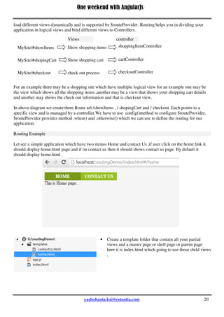 One weekend with AngularJs
20
});
myapp.controller('testController', function ($scope, MyService) {
$scope.asynServiceCall = function ( ) {
MyService.asynCall( ).then(function (result) {
console.log(result);
}, function (error) {
console.log(error);
});
};
});
</script>
</head>
<body ng-app="myapp" ng-controller="testController">
<input type="submit" value="Asyn Service Call" ng-click="asynServiceCall( )" />
</body>
AngularJS Routing And Views
As we already discussed Angular provide a SPA framework .A Single Page Application(SPA) is one in
which we have a shell page and we can load multiple views into that dynamically. Angular use Routing to
load different views dynamically and is supported by $routeProvider. Routing helps you in dividing your
application in logical views and bind different views to Controllers.
For an example there may be a shopping site which have multiple logical view for an example one may be
the view which shows all the shopping items ,another may be a view that shows your shopping cart details
and another may shows the check out information and that is checkout view.
In above diagram we create three Route url /showItems , / shopingCart and / checkout. Each points to a
specific view and is managed by a controller.We have to use config()method to configure $routeProvider.
$routeProvider provides method .when() and .otherwise() which we can use to define the routing for our
application.
Routing Example
Let see a simple application which have two menus Home and contact Us ,if user click on the home link it
should display home.html page and if on contact us then it should shows contact us page. By default it
should display home.html .
MySite/#showItems
MySite/#shopingCart
MySite/#checkout
Views controller
Show shopping items shoppingItemController
Show shopping cart
check out process
cartController
checkoutController
 
