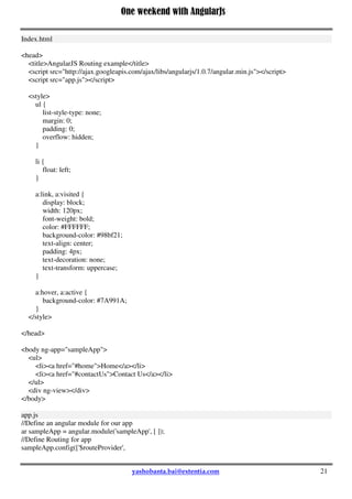 One weekend with AngularJs
21
Index.html
<head>
<title>AngularJS Routing example</title>
<script src="http://ajax.googleapis.com/ajax/libs/angularjs/1.0.7/angular.min.js"></script>
<script src="app.js"></script>
<style>
ul {
list-style-type: none;
margin: 0;
padding: 0;
overflow: hidden;
}
li {
float: left;
}
a:link, a:visited {
display: block;
width: 120px;
font-weight: bold;
color: #FFFFFF;
background-color: #98bf21;
 Create a template folder that contain all your partial
views and a master page or shell page or parent page
here it is index.html which going to use those child views
.
 