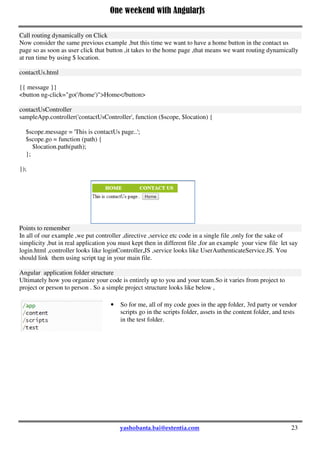 One weekend with AngularJs
23
Just put {{ message }} inside the home.html and contactUs.html.
How to pass Parameters in Route Urls?
We saw how to define route in above example. Now let us see how to pass parameters in route urls.
Consider a scenario where we want to display details of different shopping item based on a parameter i.e
item_no or name. So we need to create a view that accept a parameter that is item_no and depending up on
that it load the information.
Adding parameter in routing like below,
when('/ShowItem/:itemNo', {
templateUrl: 'templates/showItem.html',
controller: 'ShowItemController'
});
And we can read the parameter in 'ShowItemController by using $routeParams.itemNo , in the show item
view you can use <a href="#ShowItem/1">show tem1</a>.
Call routing dynamically on Click
Now consider the same previous example ,but this time we want to have a home button in the contact us
page so as soon as user click that button ,it takes to the home page ,that means we want routing dynamically
at run time by using $ location.
contactUs.html
{{ message }}
<button ng-click="go('/home')">Home</button>
contactUsController
sampleApp.controller('contactUsController', function ($scope, $location) {
$scope.message = 'This is contactUs page..';
$scope.go = function (path) {
$location.path(path);
};
});
 