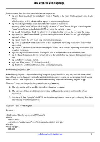 One weekend with AngularJs
4
Some common directives that come inbuilt with Angular are:
 ng-app: this is essentially the initial entry point of Angular to the page. It tells Angular where it gets
to act.
<html ng-app> is all it takes to define a page as an Angular application.
 ng-bind: changes the text of an element to the value of an expression.
<span ng:bind=”name”></span> will display the value of ‘name’ inside the span. Any changes to
‘name’ are reflected instantly in the DOM anywhere the variable is used.
 ng-model: Similar to ng-bind, but allows two-way data binding between the view and the scope.
 ng-controller: specifies the JavaScript class for the given action. Controllers are typically kept in
external .js files.
 ng-repeat: creates the very clean loop structures in your page.
 ng-show & ng-hide : Conditionally show or hide an element, depending on the value of a boolean
expression.
 ng-switch : Conditionally instantiate one template from a set of choices, depending on the value of a
selection expression.
 ng-view : ng-view is the directive that angular uses as a container to switch between views
 ng-if : Basic if statement directive which allow to show the following element if the conditions are
true.
 ng-include : To include a partial .
 ng-class : Used to apply CSS class dynamically.
 ng-disabled : Used to enable or disable a control dynamically.
Bootstrapping AngularJs apps
Bootstrapping AngularJS apps automatically using the ngApp directive is very easy and suitable for most
cases. If you need to have more control over the initialization process, you can use a manual bootstrapping
method instead. For simplicity it is recommended to use ngApp for bootstrapping AngularJs app .
There are 3 important things that happen during the app bootstrap:
1. The injector that will be used for dependency injection is created.
2. The injector will then create the root scope that will become the context for the model of our
application.
3. Angular will then "compile" the DOM starting at the ngApp root element, processing any directives
and bindings found along the way.
AngularJs Hello World Program
Example 1:
<html xmlns="http://www.w3.org/1999/xhtml">
<head>
<title></title>
<script type="text/javascript" src="Script/angular.min.js"></script>
</head>
<body ng-app>
{{1+2}}
 