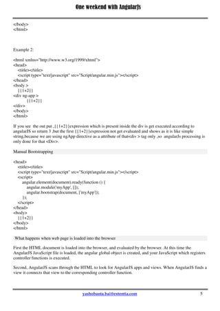 One weekend with AngularJs
5
</body>
</html>
Example 2:
<html xmlns="http://www.w3.org/1999/xhtml">
<head>
<title></title>
<script type="text/javascript" src="Script/angular.min.js"></script>
</head>
<body >
{{1+2}}
<div ng-app >
{{1+2}}
</div>
</body>
</html>
If you see the out put ,{{1+2}}expression which is present inside the div is get executed according to
angularJS so return 3 ,but the first {{1+2}}expression not get evaluated and shows as it is like simple
string,because we are using ngApp directive as a attribute of that<div > tag only ,so angularJs processing is
only done for that <Div>.
Manual Bootstrapping
<head>
<title></title>
<script type="text/javascript" src="Script/angular.min.js"></script>
<script>
angular.element(document).ready(function () {
angular.module('myApp', []);
angular.bootstrap(document, ['myApp']);
});
</script>
</head>
<body>
{{1+2}}
</body>
</html>
What happens when web page is loaded into the browser
First the HTML document is loaded into the browser, and evaluated by the browser. At this time the
AngularJS JavaScript file is loaded, the angular global object is created, and your JavaScript which registers
controller functions is executed.
Second, AngularJS scans through the HTML to look for AngularJS apps and views. When AngularJS finds a
view it connects that view to the corresponding controller function.
 