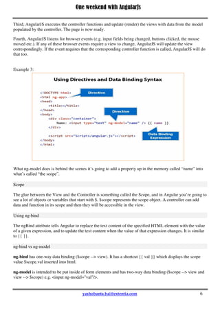 One weekend with AngularJs
6
Third, AngularJS executes the controller functions and update (render) the views with data from the model
populated by the controller. The page is now ready.
Fourth, AngularJS listens for browser events (e.g. input fields being changed, buttons clicked, the mouse
moved etc.). If any of these browser events require a view to change, AngularJS will update the view
correspondingly. If the event requires that the corresponding controller function is called, AngularJS will do
that too.
Example 3:
What ng-model does is behind the scenes it’s going to add a property up in the memory called “name” into
what’s called “the scope”.
Scope
The glue between the View and the Controller is something called the Scope, and in Angular you’re going to
see a lot of objects or variables that start with $. $scope represents the scope object. A controller can add
data and function in its scope and then they will be accessible in the view.
Using ng-bind
The ngBind attribute tells Angular to replace the text content of the specified HTML element with the value
of a given expression, and to update the text content when the value of that expression changes. It is similar
to {{ }}.
ng-bind vs ng-model
ng-bind has one-way data binding ($scope --> view). It has a shortcut {{ val }} which displays the scope
value $scope.val inserted into html.
ng-model is intended to be put inside of form elements and has two-way data binding ($scope --> view and
view --> $scope) e.g. <input ng-model="val"/>.
 