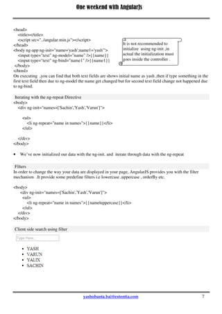 One weekend with AngularJs
7
<head>
<title></title>
<script src="../angular.min.js"></script>
</head>
<body ng-app ng-init="name='yash';name1='yash'">
<input type="text" ng-model="name" />{{name}}
<input type="text" ng-bind="name1" />{{name1}}
</body>
</html>
On executing ,you can find that both text fields are shows initial name as yash ,then if type something in the
first text field then due to ng-model the name get changed but for second text field change not happened due
to ng-bind.
Iterating with the ng-repeat Directive
<body>
<div ng-init="names=['Sachin','Yash','Varun']">
<ul>
<li ng-repeat="name in names">{{name}}</li>
</ul>
</div>
</body>
 We’ve now initialized our data with the ng-init. and iterate through data with the ng-repeat
Filters
In order to change the way your data are displayed in your page, AngularJS provides you with the filter
mechanism .It provide some predefine filters i.e lowercase ,uppercase , orderBy etc.
<body>
<div ng-init="names=['Sachin','Yash','Varun']">
<ul>
<li ng-repeat="name in names">{{name|uppercase}}</li>
</ul>
</div>
</body>
Client side search using filter
It is not recommended to
initialize using ng-init ,in
actual the initialization must
goes inside the controller .
 