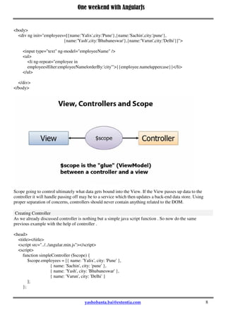 One weekend with AngularJs
8
<body>
<div ng init="employees=[{name:'Yalix',city:'Pune'},{name:'Sachin',city:'pune'},
{name:'Yash',city:'Bhubaneswar'},{name:'Varun',city:'Delhi'}]">
<input type="text" ng-model="employeeName" />
<ul>
<li ng-repeat="employee in
employees|filter:employeeName|orderBy:'city'">{{employee.name|uppercase}}</li>
</ul>
</div>
</body>
Scope going to control ultimately what data gets bound into the View. If the View passes up data to the
controller it will handle passing off may be to a service which then updates a back-end data store. Using
proper separation of concerns, controllers should never contain anything related to the DOM.
Creating Controller
As we already discussed controller is nothing but a simple java script function . So now do the same
previous example with the help of controller .
<head>
<title></title>
<script src="../../angular.min.js"></script>
<script>
function simpleController ($scope) {
$scope.employees = [{ name: 'Yalix', city: 'Pune' },
{ name: 'Sachin', city: 'pune' },
{ name: 'Yash', city: 'Bhubaneswar' },
{ name: 'Varun', city: 'Delhi' }
];
};
 