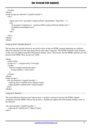 One weekend with AngularJs
9
</script>
</head>
<body ng-app ng-controller="simpleController">
<div>
<input type="text" ng-model="employeeName" placeholder="Type Here..." />
<ul>
<li ng-repeat="employee in employees|filter:employeeName|orderBy:'city'">
{{employee.name|uppercase}}
</li>
</ul>
</div>
</body>
</html>
Using ng-show / ng-hide directive
The ng-show and ng-hide directives are used to show or hide an HTML element depending on condition.
These two directives do the same thing, but are each other's opposites. The HTML elements (span elements
in this case) are hidden using the CSS property display: none;. That means, that the HTML elements are still
present in the DOM. They are just not visible.
<head>
<title></title>
<script src="../../angular.min.js"></script>
<script>
function simpleController($scope) {
$scope.myData = {show:true};
};
</script>
</head>
<body ng-app >
<div ng-controller="simpleController" >
<span ng-show="myData.show">Span1</span>
<span ng-hide="myData.show">Span2</span>
</div>
</body>
Using ng-if directive
The main difference between ng-if and ng-show + ng-hide is that ng-if removes the HTML element
completely from the DOM, whereas the ng-show + ng-hide just applies the CSS property display: none; to
the elements.
<div ng-controller="simpleController" >
<span ng-if="myData.show">Span1</span>
</div>
 