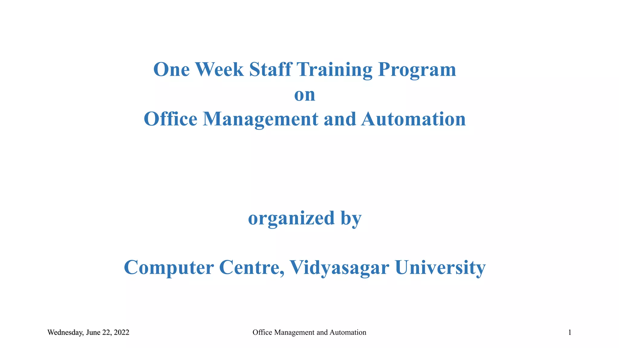 One Week Staff Training Program
on
Office Management and Automation
organized by
Computer Centre, Vidyasagar University
Wednesday, June 22, 2022 Office Management and Automation 1
 