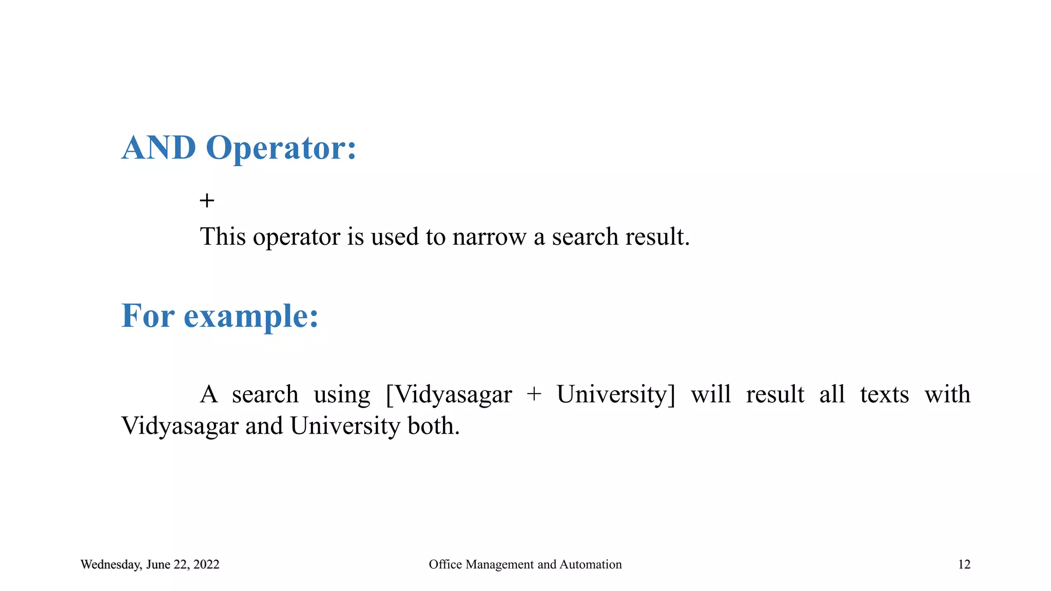 Wednesday, June 22, 2022 12
AND Operator:
+
This operator is used to narrow a search result.
For example:
A search using [Vidyasagar + University] will result all texts with
Vidyasagar and University both.
Office Management and Automation
 