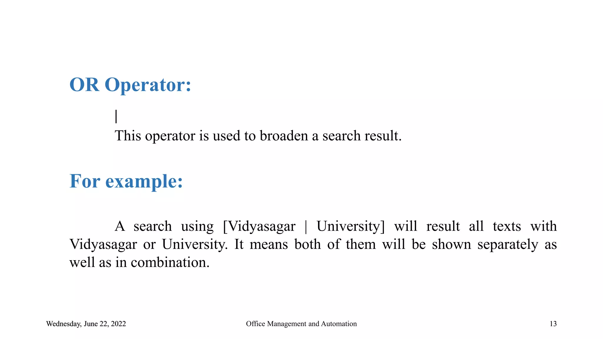 Wednesday, June 22, 2022 13
OR Operator:
|
This operator is used to broaden a search result.
For example:
A search using [Vidyasagar | University] will result all texts with
Vidyasagar or University. It means both of them will be shown separately as
well as in combination.
Office Management and Automation
 