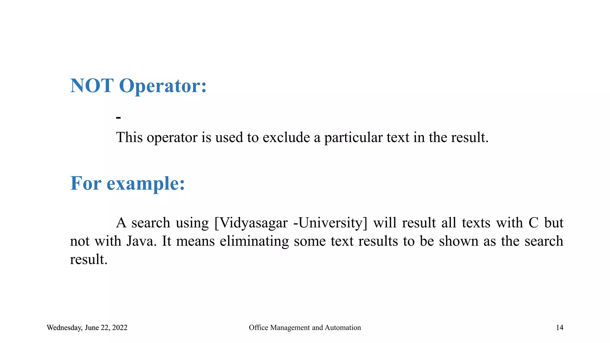 Wednesday, June 22, 2022 14
NOT Operator:
-
This operator is used to exclude a particular text in the result.
For example:
A search using [Vidyasagar -University] will result all texts with C but
not with Java. It means eliminating some text results to be shown as the search
result.
Office Management and Automation
 