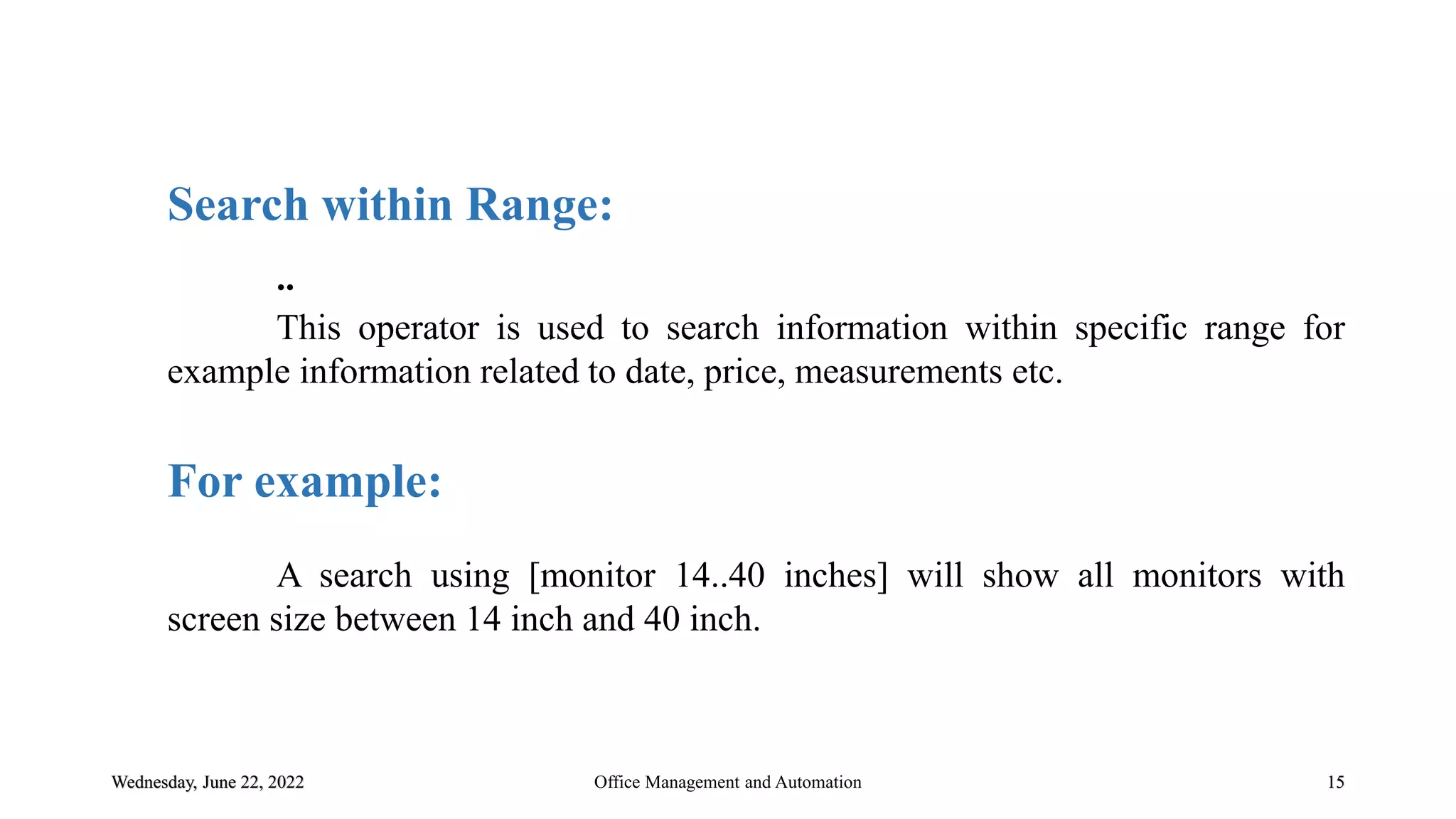 Wednesday, June 22, 2022 15
Search within Range:
..
This operator is used to search information within specific range for
example information related to date, price, measurements etc.
For example:
A search using [monitor 14..40 inches] will show all monitors with
screen size between 14 inch and 40 inch.
Office Management and Automation
 
