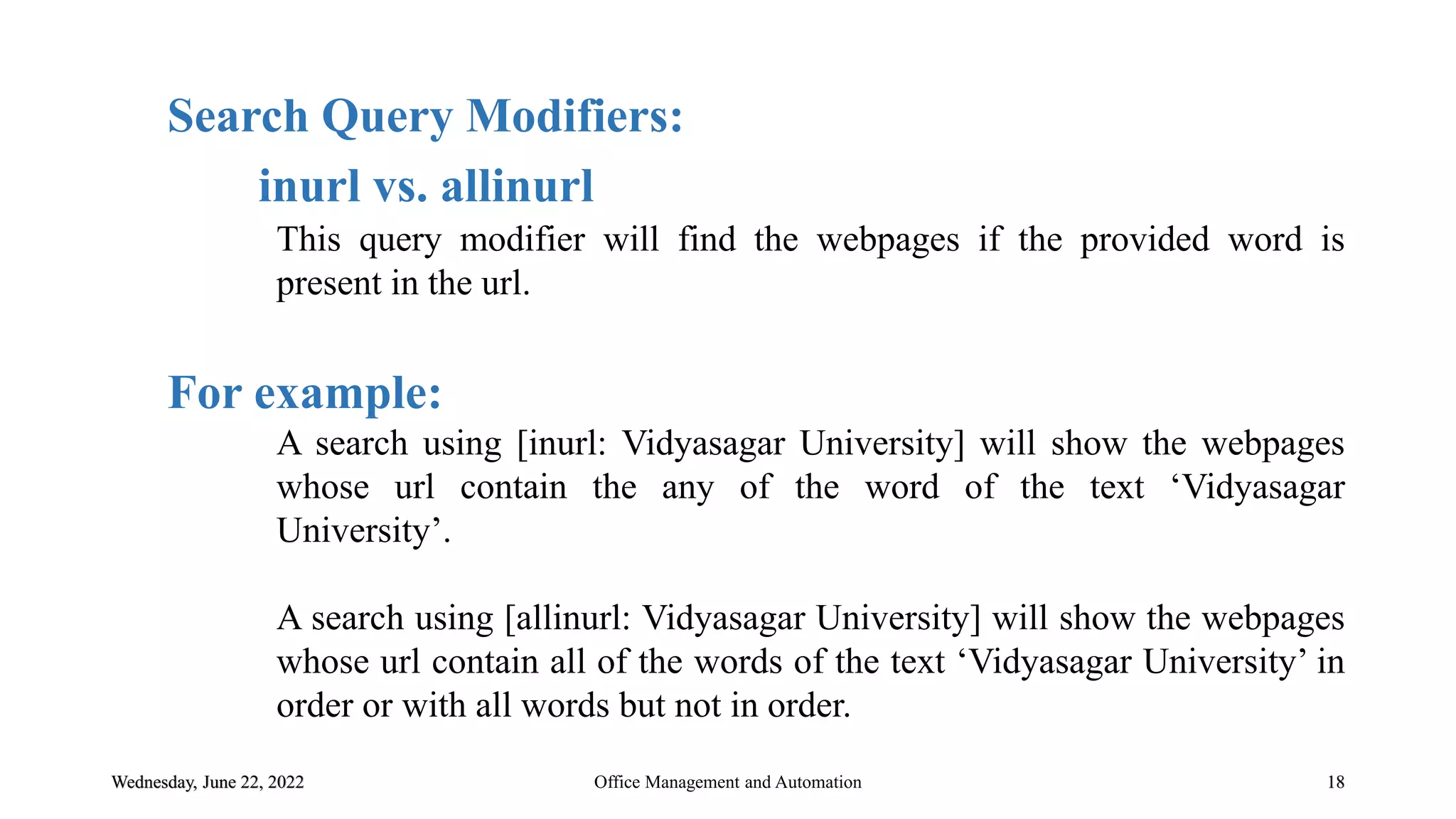Wednesday, June 22, 2022 18
Search Query Modifiers:
inurl vs. allinurl
This query modifier will find the webpages if the provided word is
present in the url.
For example:
A search using [inurl: Vidyasagar University] will show the webpages
whose url contain the any of the word of the text „Vidyasagar
University‟.
A search using [allinurl: Vidyasagar University] will show the webpages
whose url contain all of the words of the text „Vidyasagar University‟ in
order or with all words but not in order.
Office Management and Automation
 