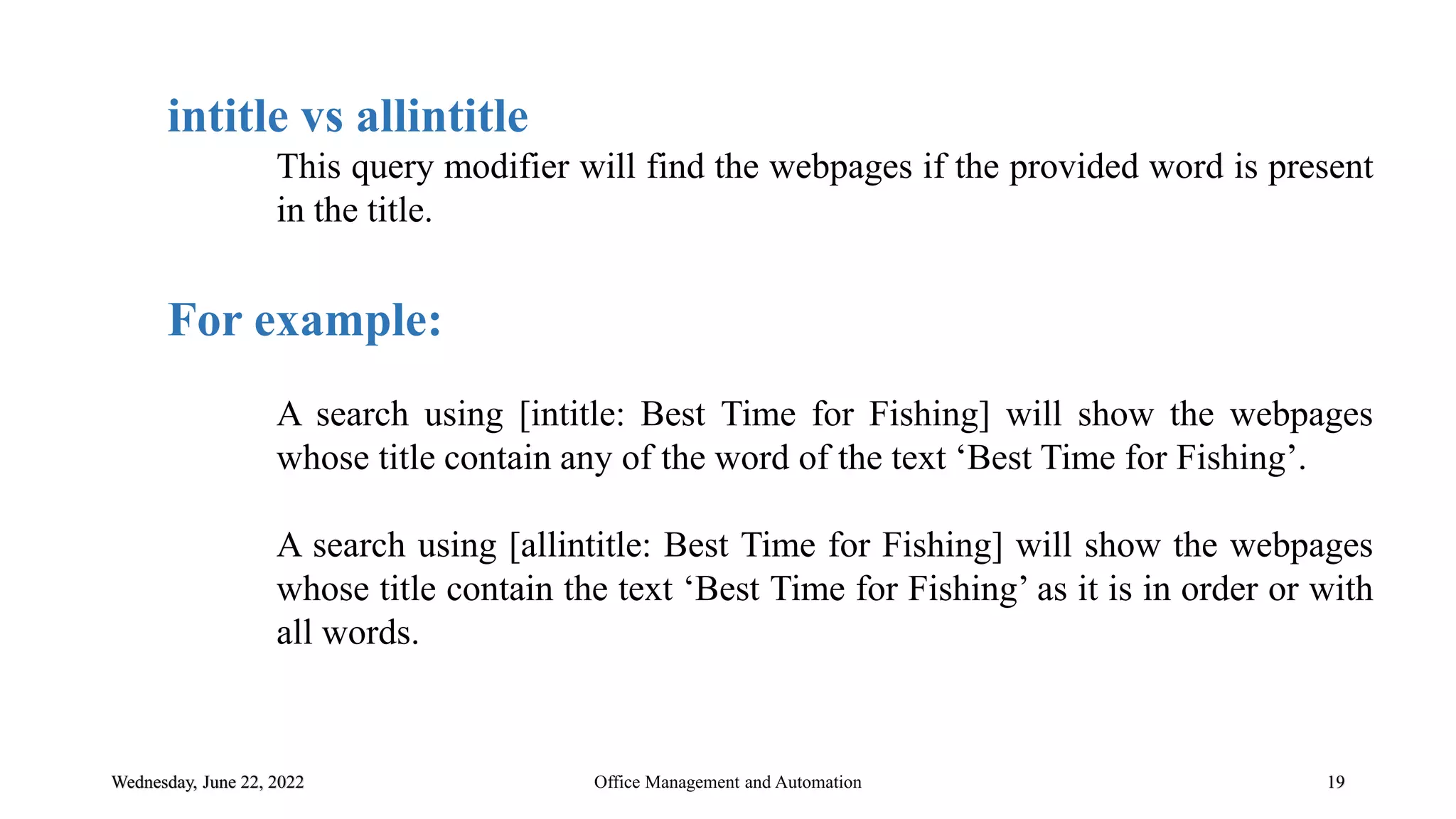 Wednesday, June 22, 2022 19
intitle vs allintitle
This query modifier will find the webpages if the provided word is present
in the title.
For example:
A search using [intitle: Best Time for Fishing] will show the webpages
whose title contain any of the word of the text „Best Time for Fishing‟.
A search using [allintitle: Best Time for Fishing] will show the webpages
whose title contain the text „Best Time for Fishing‟ as it is in order or with
all words.
Office Management and Automation
 