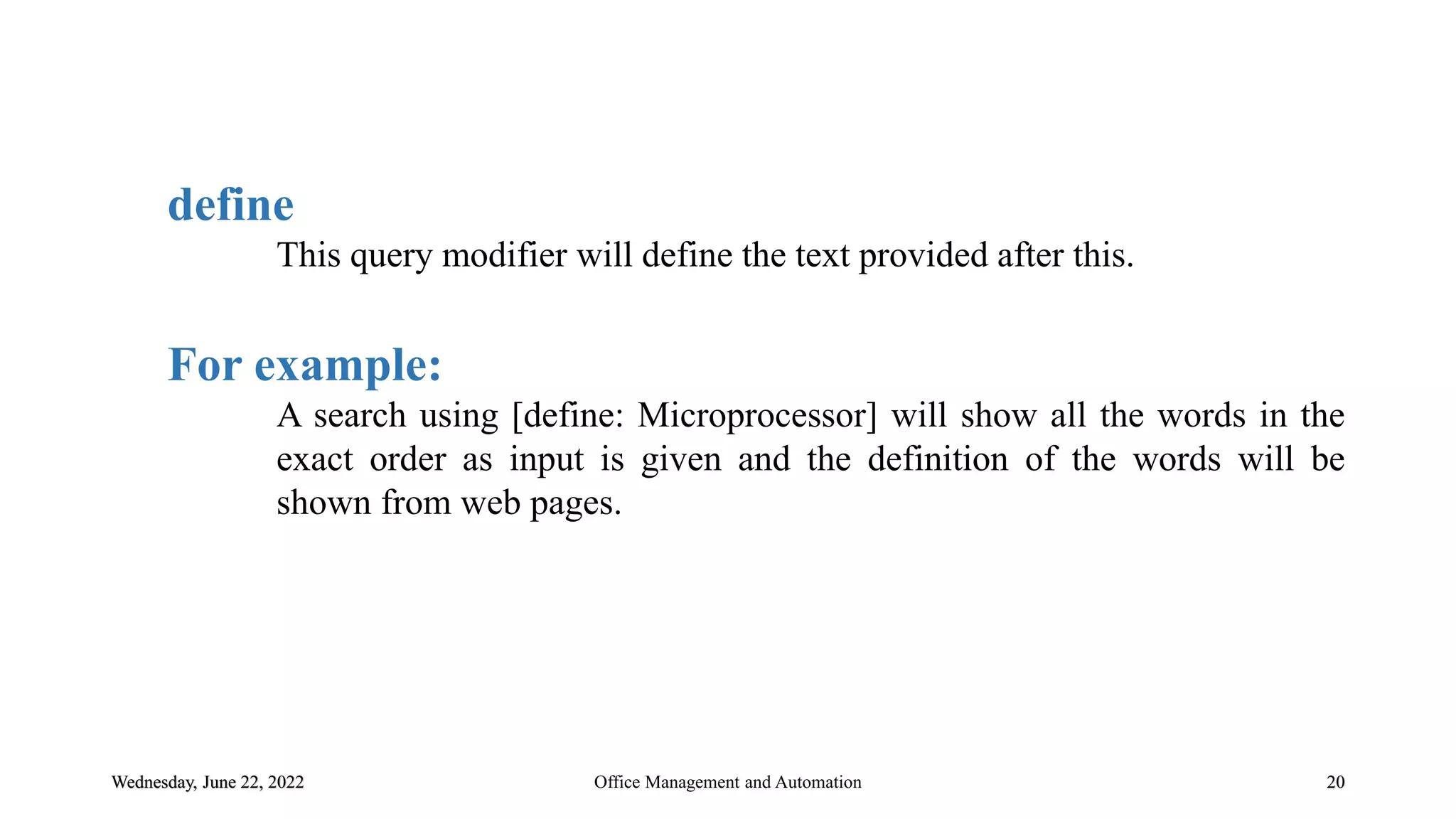 Wednesday, June 22, 2022 20
define
This query modifier will define the text provided after this.
For example:
A search using [define: Microprocessor] will show all the words in the
exact order as input is given and the definition of the words will be
shown from web pages.
Office Management and Automation
 