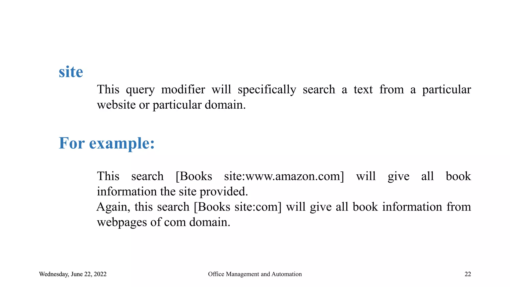 Wednesday, June 22, 2022 22
site
This query modifier will specifically search a text from a particular
website or particular domain.
For example:
This search [Books site:www.amazon.com] will give all book
information the site provided.
Again, this search [Books site:com] will give all book information from
webpages of com domain.
Office Management and Automation
 