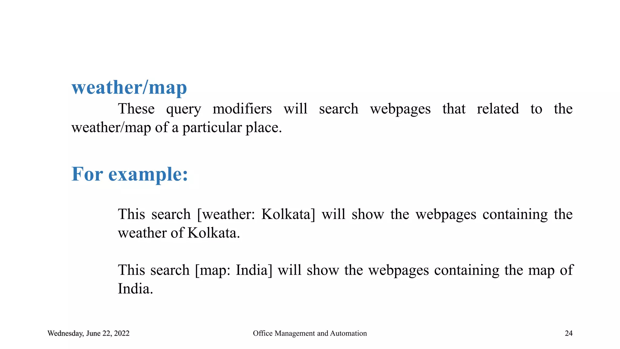 Wednesday, June 22, 2022 24
weather/map
These query modifiers will search webpages that related to the
weather/map of a particular place.
For example:
This search [weather: Kolkata] will show the webpages containing the
weather of Kolkata.
This search [map: India] will show the webpages containing the map of
India.
Office Management and Automation
 