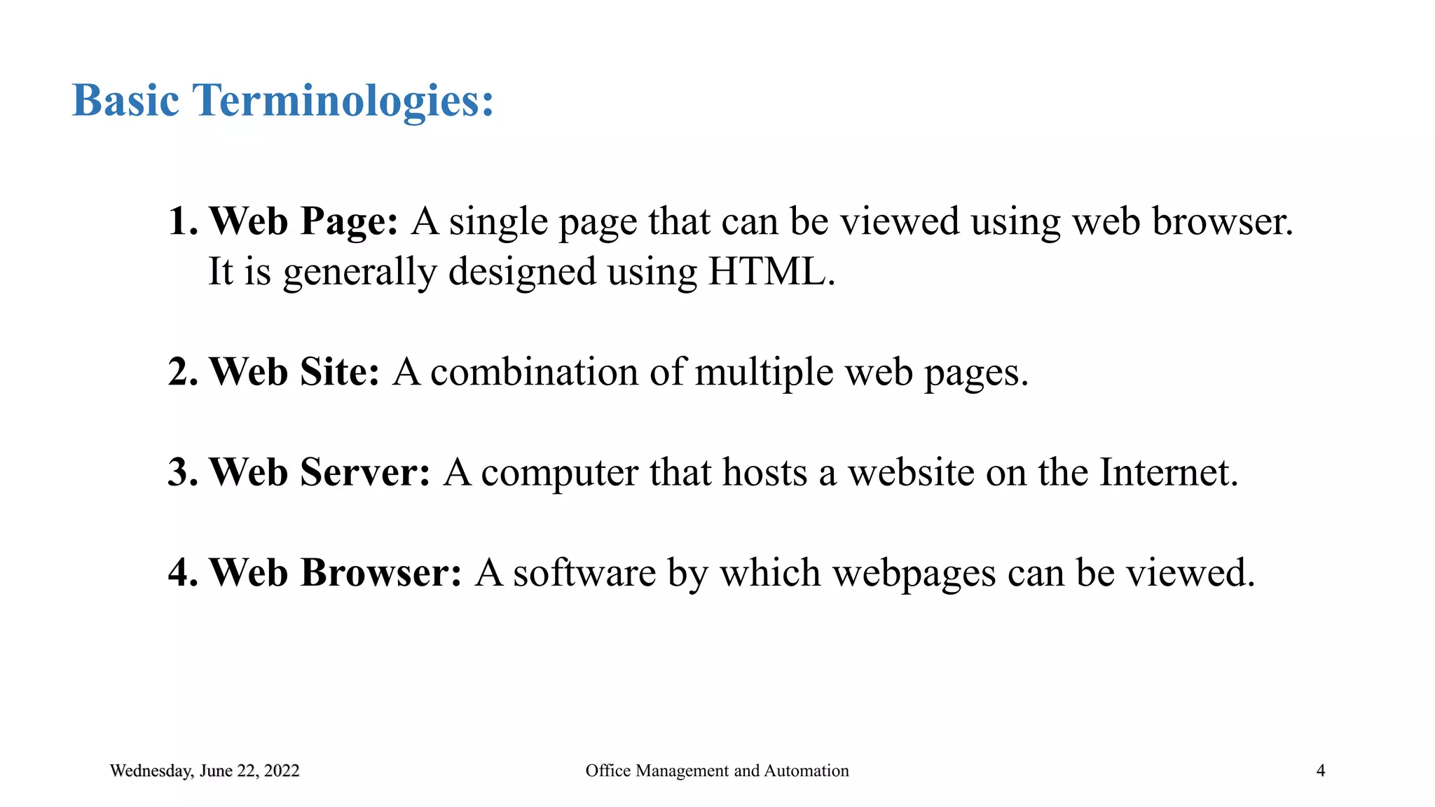 Wednesday, June 22, 2022 4
Basic Terminologies:
Office Management and Automation
1. Web Page: A single page that can be viewed using web browser.
It is generally designed using HTML.
2. Web Site: A combination of multiple web pages.
3. Web Server: A computer that hosts a website on the Internet.
4. Web Browser: A software by which webpages can be viewed.
 