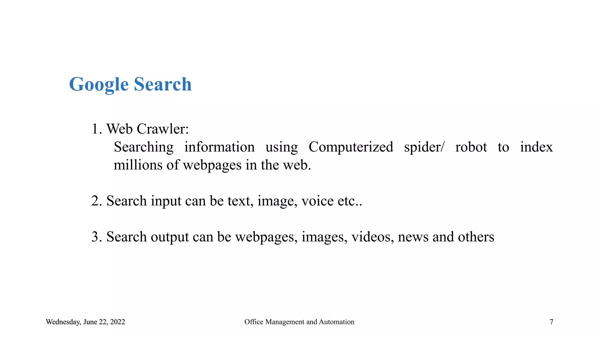 Wednesday, June 22, 2022 7
Google Search
1. Web Crawler:
Searching information using Computerized spider/ robot to index
millions of webpages in the web.
2. Search input can be text, image, voice etc..
3. Search output can be webpages, images, videos, news and others
Office Management and Automation
 