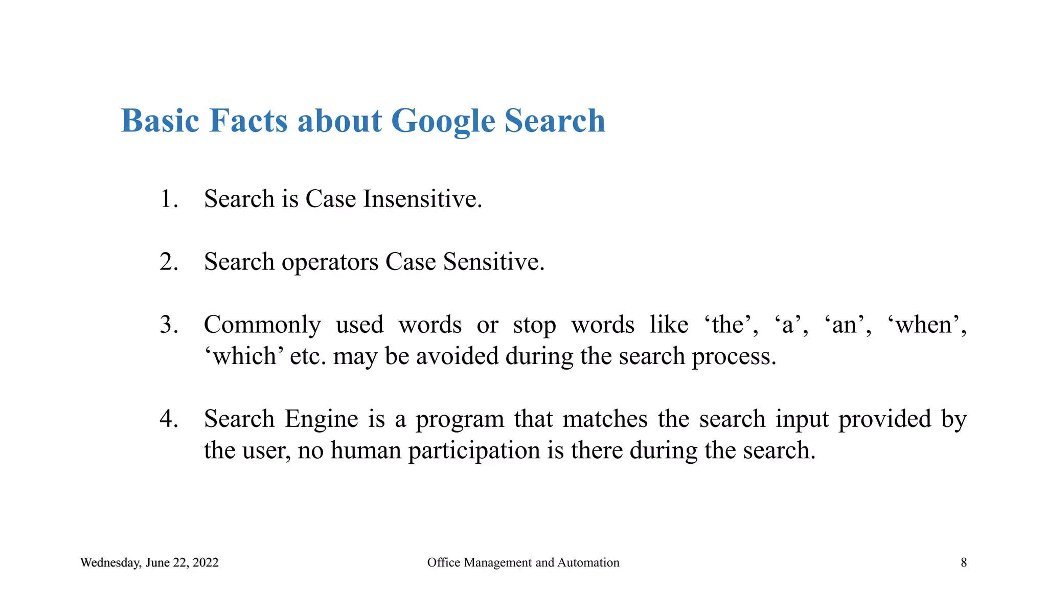 Wednesday, June 22, 2022 8
Basic Facts about Google Search
1. Search is Case Insensitive.
2. Search operators Case Sensitive.
3. Commonly used words or stop words like „the‟, „a‟, „an‟, „when‟,
„which‟ etc. may be avoided during the search process.
4. Search Engine is a program that matches the search input provided by
the user, no human participation is there during the search.
Office Management and Automation
 