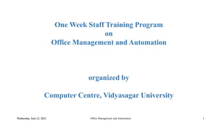 One Week Staff Training Program
on
Office Management and Automation
organized by
Computer Centre, Vidyasagar University
Wednesday, June 22, 2022 Office Management and Automation 1
 