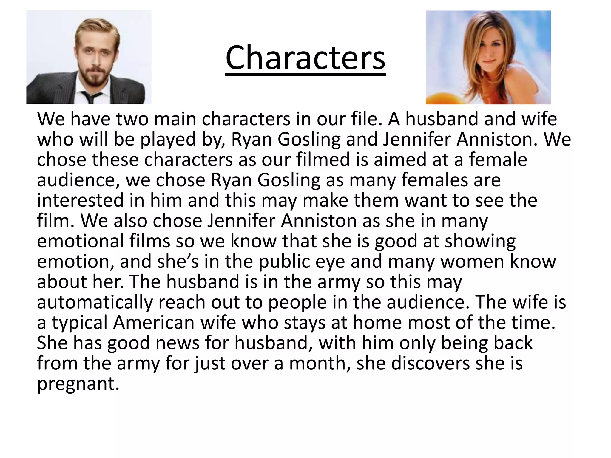 Characters
We have two main characters in our file. A husband and wife
who will be played by, Ryan Gosling and Jennifer Anniston. We
chose these characters as our filmed is aimed at a female
audience, we chose Ryan Gosling as many females are
interested in him and this may make them want to see the
film. We also chose Jennifer Anniston as she in many
emotional films so we know that she is good at showing
emotion, and she’s in the public eye and many women know
about her. The husband is in the army so this may
automatically reach out to people in the audience. The wife is
a typical American wife who stays at home most of the time.
She has good news for husband, with him only being back
from the army for just over a month, she discovers she is
pregnant.
 