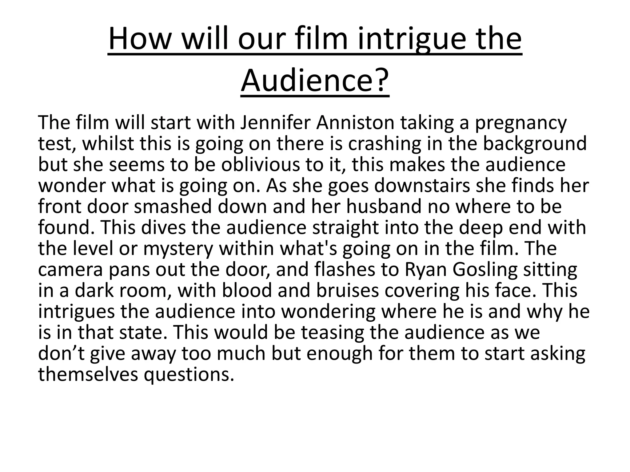 How will our film intrigue the
Audience?
The film will start with Jennifer Anniston taking a pregnancy
test, whilst this is going on there is crashing in the background
but she seems to be oblivious to it, this makes the audience
wonder what is going on. As she goes downstairs she finds her
front door smashed down and her husband no where to be
found. This dives the audience straight into the deep end with
the level or mystery within what's going on in the film. The
camera pans out the door, and flashes to Ryan Gosling sitting
in a dark room, with blood and bruises covering his face. This
intrigues the audience into wondering where he is and why he
is in that state. This would be teasing the audience as we
don’t give away too much but enough for them to start asking
themselves questions.
 