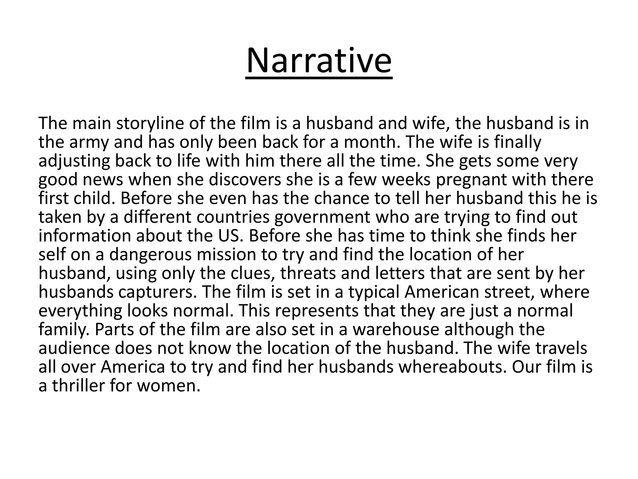 Narrative
The main storyline of the film is a husband and wife, the husband is in
the army and has only been back for a month. The wife is finally
adjusting back to life with him there all the time. She gets some very
good news when she discovers she is a few weeks pregnant with there
first child. Before she even has the chance to tell her husband this he is
taken by a different countries government who are trying to find out
information about the US. Before she has time to think she finds her
self on a dangerous mission to try and find the location of her
husband, using only the clues, threats and letters that are sent by her
husbands capturers. The film is set in a typical American street, where
everything looks normal. This represents that they are just a normal
family. Parts of the film are also set in a warehouse although the
audience does not know the location of the husband. The wife travels
all over America to try and find her husbands whereabouts. Our film is
a thriller for women.
 