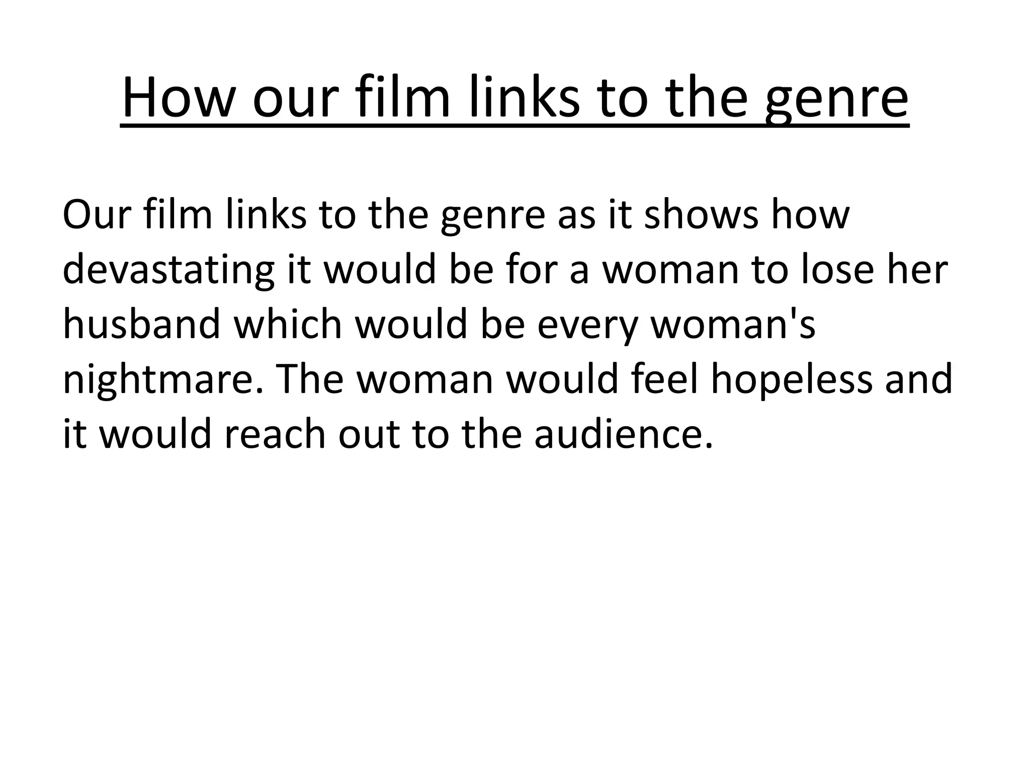How our film links to the genre
Our film links to the genre as it shows how
devastating it would be for a woman to lose her
husband which would be every woman's
nightmare. The woman would feel hopeless and
it would reach out to the audience.
 