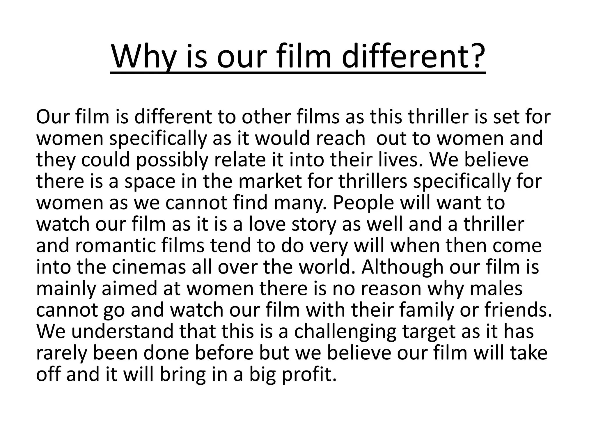 Why is our film different?
Our film is different to other films as this thriller is set for
women specifically as it would reach out to women and
they could possibly relate it into their lives. We believe
there is a space in the market for thrillers specifically for
women as we cannot find many. People will want to
watch our film as it is a love story as well and a thriller
and romantic films tend to do very will when then come
into the cinemas all over the world. Although our film is
mainly aimed at women there is no reason why males
cannot go and watch our film with their family or friends.
We understand that this is a challenging target as it has
rarely been done before but we believe our film will take
off and it will bring in a big profit.
 