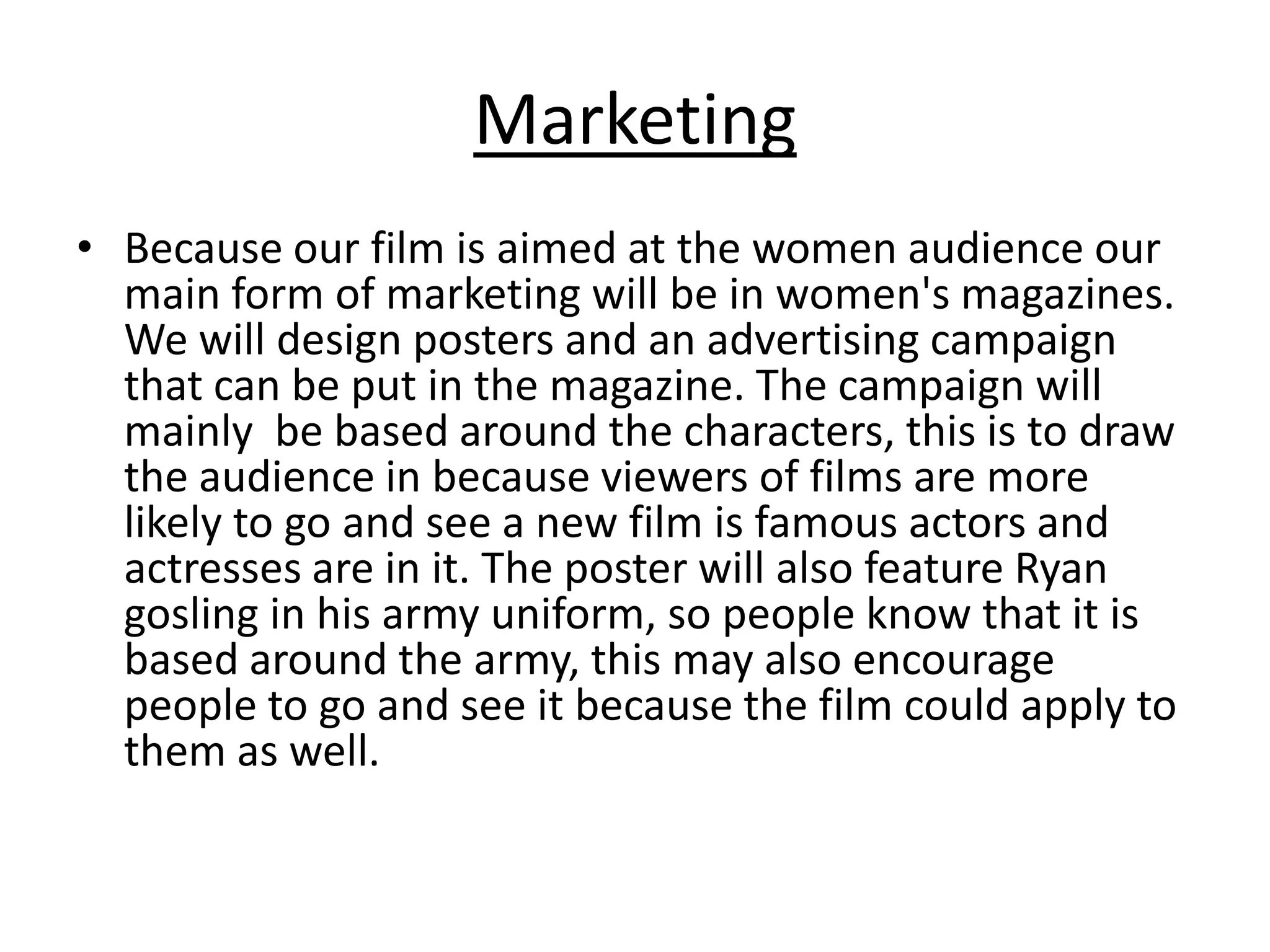 Marketing
• Because our film is aimed at the women audience our
main form of marketing will be in women's magazines.
We will design posters and an advertising campaign
that can be put in the magazine. The campaign will
mainly be based around the characters, this is to draw
the audience in because viewers of films are more
likely to go and see a new film is famous actors and
actresses are in it. The poster will also feature Ryan
gosling in his army uniform, so people know that it is
based around the army, this may also encourage
people to go and see it because the film could apply to
them as well.
 