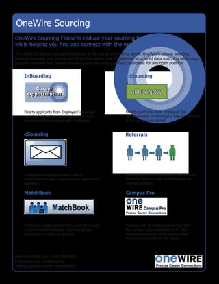 OneWire Sourcing
OneWire Sourcing Features reduce your sourcing time and expense
while helping you find and connect with the most qualified Candidates.
The ability to source and sort Candidates is the key to uncovering talent. OneWire’s unique sourcing
features leverage your brand and attract top talent, and its patented structured data matching technology
instantly narrows your search results to only the most qualified Candidates for any open position.


     InBoarding                                                InSourcing




     Directs applicants from Employers’ corporate              Directs applicants from Employers’ job
     websites to OneWire, allowing employers to                advertisements on third-party sites to OneWire
     source and communicate with Candidates                    to be sourced and sorted


     eSourcing                                                 Referrals




     Leverages employee emails to source                       Leverages qualified Candidates’ networks by
     Candidates through a standardized, hyperlinked            incenting them to refer qualified peers for
     signature                                                 relevant positions

     MatchBook                                                 Campus Pro




     Combines Guided Search Filters with Structured            Connect with students at more than 500
     Keyword Search features, returning precise                top colleges and universities to fill your
     matches in a matter of seconds                            internship and entry-level opportunities
                                                               and build a pipeline for the future




www.OneWire.com | 646.786.0830
Effectively and confidentially
making precise career connections.
 