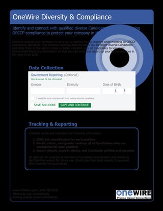 OneWire Diversity & Compliance
Identify and connect with qualified diverse Candidates while maintaining
OFCCP compliance to protect your company in the case of an audit.

OneWire enables your company to carry out a diversity hiring strategy while meeting all OFCCP
compliance standards. The OneWire sourcing features allow you to target diverse Candidates
and drive them to the site to create a profile. OneWire asks all Candidates to volunteer
Government Reporting information so that you can track and report on your hiring practices in
the case of an audit.



            Data Collection
             Government Reporting (Optional )
              Why do we ask for this information
                                               ?

              Gender                                 Ethnicity                          Date of Birth
                                                                                                /       /

                   I would like to be matched with firms seeking diversity candidates
                                                                                    .


                 SAVE AND DONE                SAVE AND CONTINUE




            Tracking & Reporting
            OneWire tracks and maintains the following information:

               1. EEOC job classification for each position
               2. Racial, ethnic, and gender makeup of all Candidates who are
                  considered for each position
               3. Search details, search criteria, and Candidate profiles and resumes

            All data will be collected at the time of Candidate consideration and stored on
            the OneWire system for future use. Clients can then build reports to augment
            their diversity hiring practices.




www.OneWire.com | 646.786.0830
Effectively and confidentially
making precise career connections.
 