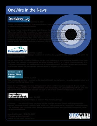 OneWire in the News

                                 November 1, 2010
OneWire Launches MatchBook(SM) to Accelerate Precise Career Connections - New Guided Search Technology Drives
Increased Recruiting E ciency and Success

The former Head of Heidrick & Struggles North American Financial Services Practice said, "OneWire continues to
differentiate itself from the competition by frequently introducing innovative products and services. The new
Matchbook feature is further evidence of OneWire's strong commitment to precise career connections. Matchbook
elegantly combines keyword and structured data search features to provide an even easier and quicker way to
narrow in on precise matches. As a former executive recruiter in the financial services industry, I can say with
confidence that there is no other product or service that enables a hiring manager to fill any open position within
financial services with better candidates, in less time, and with less cost than OneWire."




                           September 13, 2010
Bendigo Partners Announces Strategic Investment in OneWire, the Largest Online Candidate Community within the
Financial Services Sector.

“We are always on the lookout for companies that are using technology to solve traditional problems in new ways,”
said Jarrett Lilien, Bendigo founding partner and former president and COO of E*TRADE Financial (NASDAQ: ETFC).
“The more transformative, and therefore disruptive, a company’s approach, the better. We have watched OneWire
progress over the past two years and are optimistic about its long-term growth prospects.”




                       January 29, 2010
“New York startup OneWire -- premised on the idea that LinkedIn has it all wrong -- is rapidly establishing itself as a
recruitment tool for Wall Street firms.

We sat down with McCagg and looked at this process in action from the recruiter's standpoint. It really is quite
impressive. McCagg thinks it will kill off headhunters, sites like LinkedIn, and applicant tracking software (and more --
McCagg hints that ultimately, jobs represent only 20% of the revenue OneWire could generate) all at once.”



                             January 26, 2010
OneWire featured in BusinessWeek’s list of America’s Most Promising Startups.

“Convinced . . . that he could build a specialized site that made the recruiting process faster and cheaper for
financiers, von Stade founded OneWire in New York in 2007, raising more than $15 million from finance executives. .
. . He envisioned a site that would collect detailed, searchable information about candidates' backgrounds, rather
than just upload résumés.”


www.OneWire.com | 646.786.0830
Effectively and confidentially
making precise career connections.
 