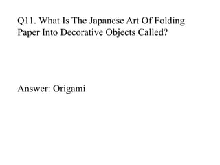 Q11. What Is The Japanese Art Of Folding 
Paper Into Decorative Objects Called? 
Answer: Origami 
 