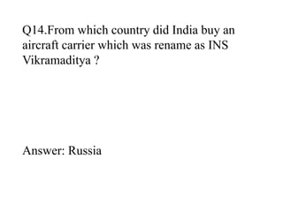 Q14.From which country did India buy an 
aircraft carrier which was rename as INS 
Vikramaditya ? 
Answer: Russia 
 
