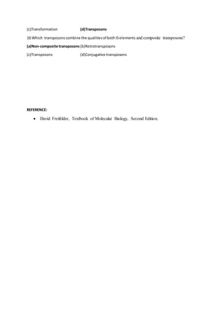 (c)Transformation (d)Transposons
10.Which transposonscombine the qualitiesof bothISelements and composite transposons?
(a)Non-composite transposons (b)Retrotransposons
(c)Transposons (d)Conjugative transposons
REFERENCE:
 David Freifelder, Textbook of Molecular Biology, Second Edition.
 