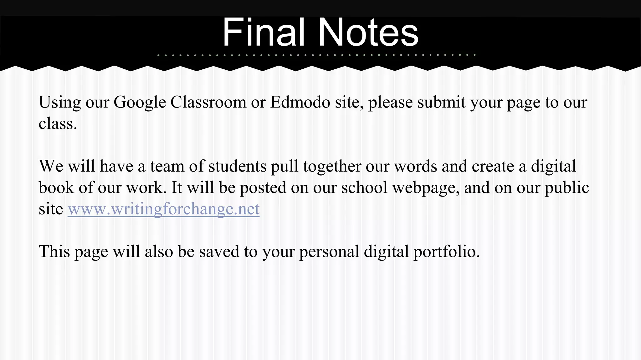 Using our Google Classroom or Edmodo site, please submit your page to our
class.
We will have a team of students pull together our words and create a digital
book of our work. It will be posted on our school webpage, and on our public
site www.writingforchange.net
This page will also be saved to your personal digital portfolio.
Final Notes
 
