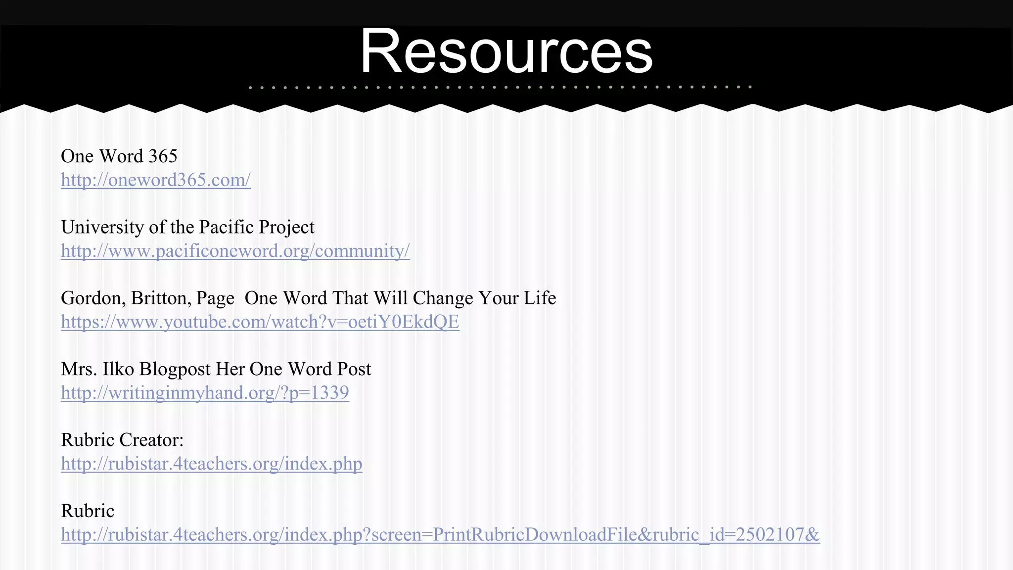 One Word 365
http://oneword365.com/
University of the Pacific Project
http://www.pacificoneword.org/community/
Gordon, Britton, Page One Word That Will Change Your Life
https://www.youtube.com/watch?v=oetiY0EkdQE
Mrs. Ilko Blogpost Her One Word Post
http://writinginmyhand.org/?p=1339
Rubric Creator:
http://rubistar.4teachers.org/index.php
Rubric
http://rubistar.4teachers.org/index.php?screen=PrintRubricDownloadFile&rubric_id=2502107&
Resources
 