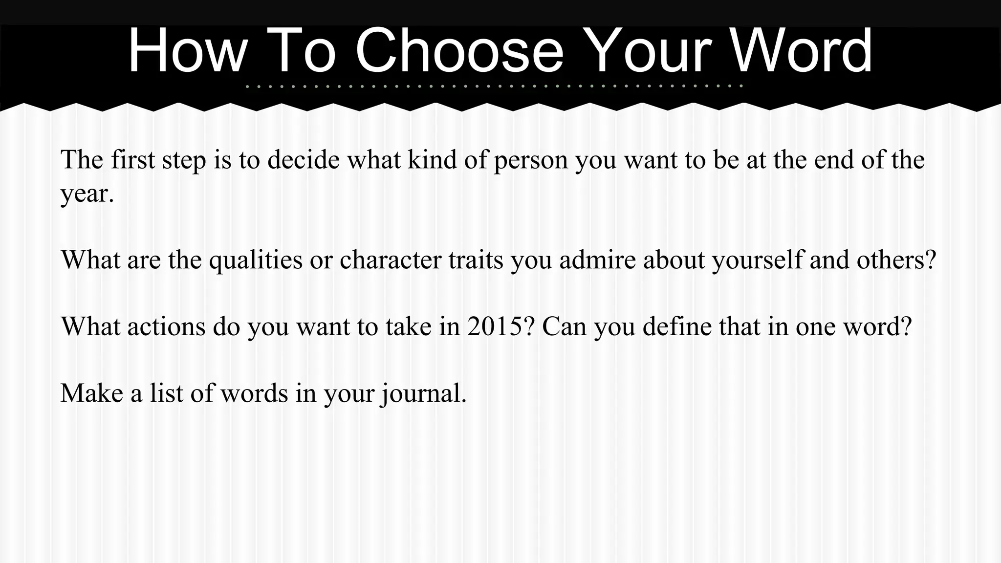 The first step is to decide what kind of person you want to be at the end of the
year.
What are the qualities or character traits you admire about yourself and others?
What actions do you want to take in 2015? Can you define that in one word?
Make a list of words in your journal.
How To Choose Your Word
 