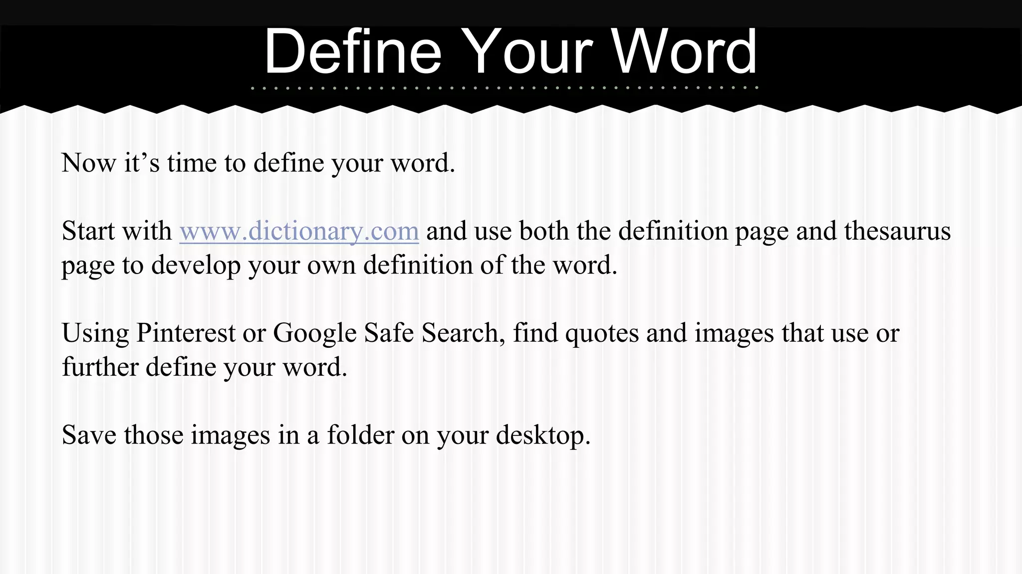 Now it’s time to define your word.
Start with www.dictionary.com and use both the definition page and thesaurus
page to develop your own definition of the word.
Using Pinterest or Google Safe Search, find quotes and images that use or
further define your word.
Save those images in a folder on your desktop.
Define Your Word
 