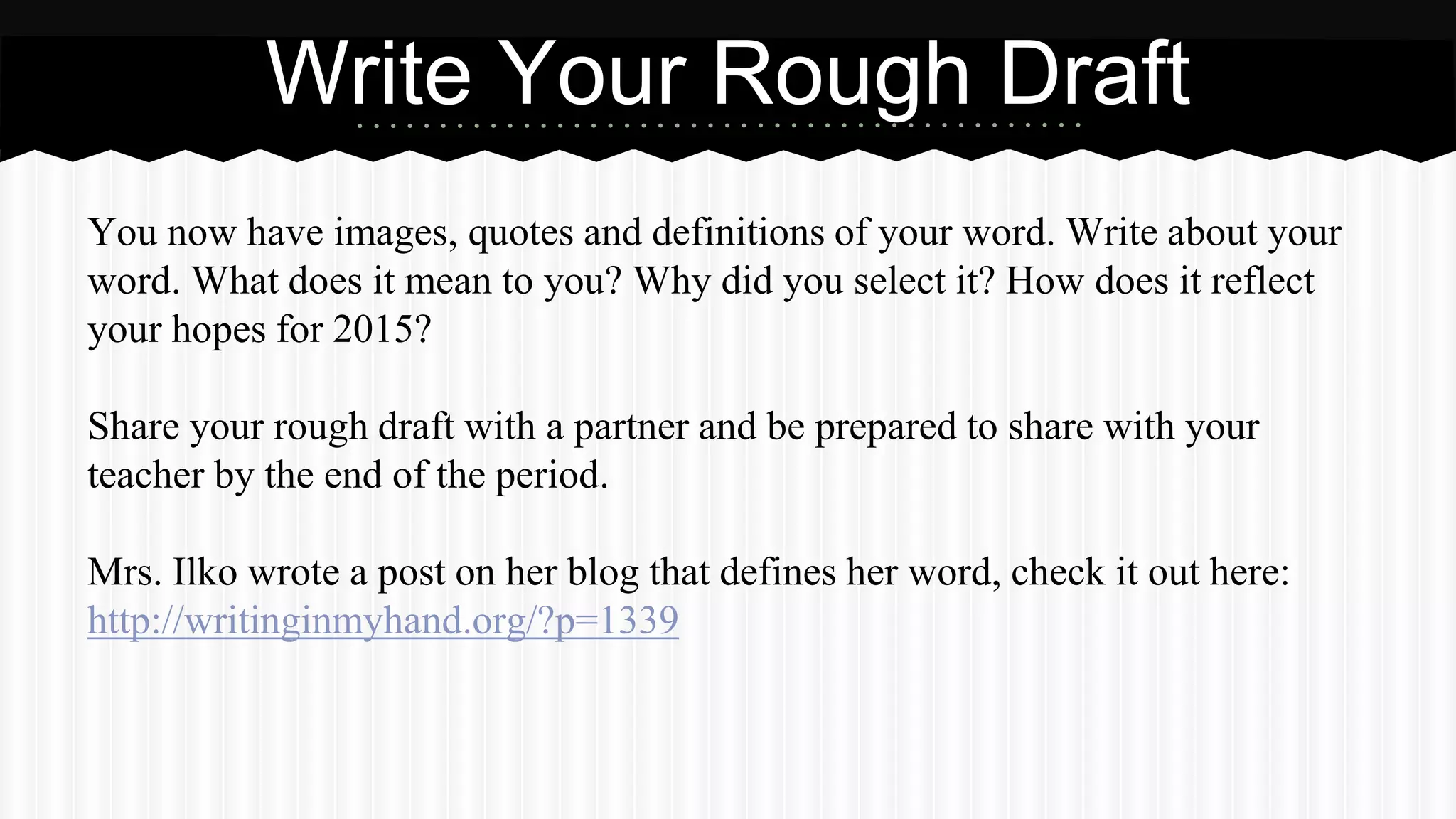 You now have images, quotes and definitions of your word. Write about your
word. What does it mean to you? Why did you select it? How does it reflect
your hopes for 2015?
Share your rough draft with a partner and be prepared to share with your
teacher by the end of the period.
Mrs. Ilko wrote a post on her blog that defines her word, check it out here:
http://writinginmyhand.org/?p=1339
Write Your Rough Draft
 