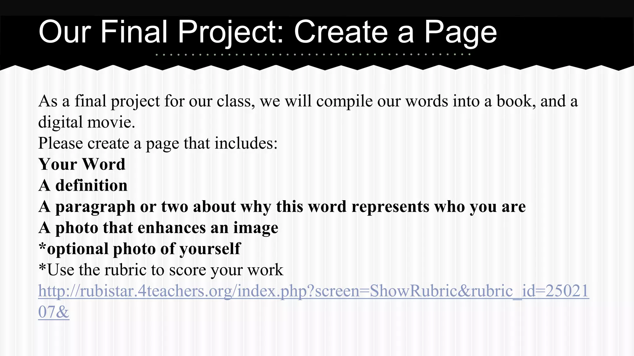 As a final project for our class, we will compile our words into a book, and a
digital movie.
Please create a page that includes:
Your Word
A definition
A paragraph or two about why this word represents who you are
A photo that enhances an image
*optional photo of yourself
*Use the rubric to score your work
http://rubistar.4teachers.org/index.php?screen=ShowRubric&rubric_id=25021
07&
Our Final Project: Create a Page
 