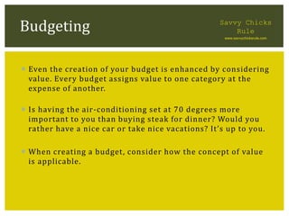  Even the creation of your budget is enhanced by considering
value. Every budget assigns value to one category at the
expense of another.
 Is having the air-conditioning set at 70 degrees more
important to you than buying steak for dinner? Would you
rather have a nice car or take nice vacations? It’s up to you.
 When creating a budget, consider how the concept of value
is applicable.
Budgeting Savvy Chicks
Rule
www.savvychicksrule.com
 