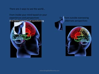 There are 2 ways to see the world…
From inside your mind based on your
experiences and perspectives Or from outside overseeing
And believing and not questioning alternate perspectives
www.doinglifedifferently.com
 