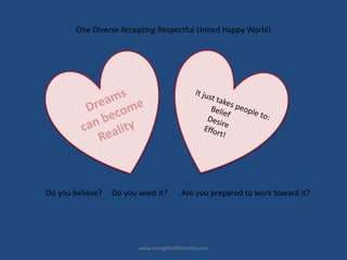 www.doinglifedifferently.com
Do you believe? Do you want it? Are you prepared to work toward it?
One Diverse Accepting Respectful United Happy World!
 